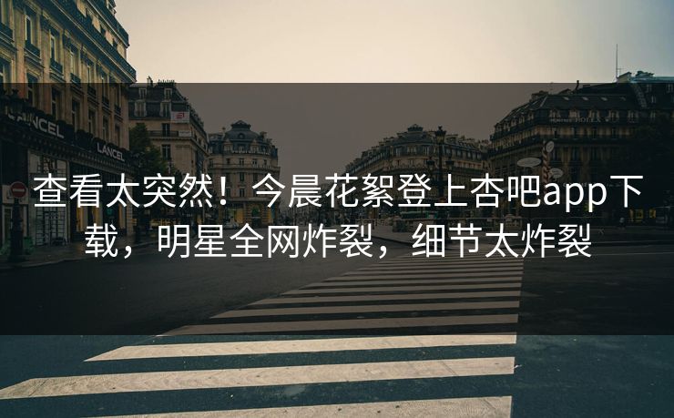 查看太突然！今晨花絮登上杏吧app下载，明星全网炸裂，细节太炸裂