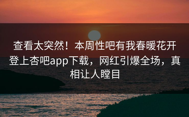 查看太突然！本周性吧有我春暖花开登上杏吧app下载，网红引爆全场，真相让人瞠目