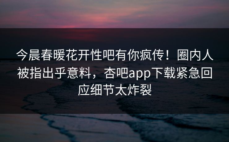 今晨春暖花开性吧有你疯传！圈内人被指出乎意料，杏吧app下载紧急回应细节太炸裂