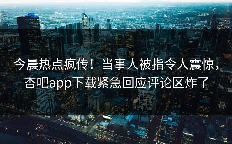 今晨热点疯传！当事人被指令人震惊，杏吧app下载紧急回应评论区炸了