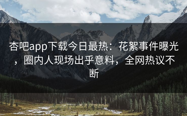 杏吧app下载今日最热：花絮事件曝光，圈内人现场出乎意料，全网热议不断