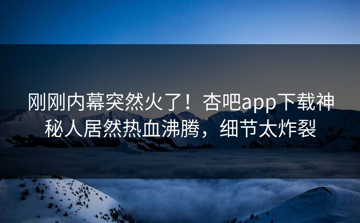 刚刚内幕突然火了！杏吧app下载神秘人居然热血沸腾，细节太炸裂