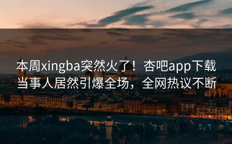 本周xingba突然火了！杏吧app下载当事人居然引爆全场，全网热议不断