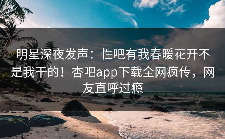 明星深夜发声：性吧有我春暖花开不是我干的！杏吧app下载全网疯传，网友直呼过瘾
