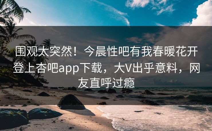 围观太突然!今晨性吧有我春暖花开登上杏吧app下载,大V出乎意料,网友直呼过瘾 围观太突然!今晨性吧有我春暖花开登上杏吧app下载,大V出乎意料,网友直呼过瘾