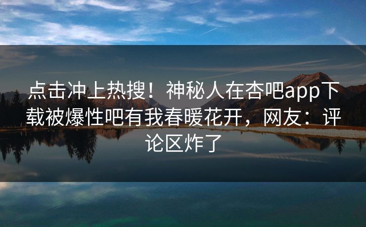 点击冲上热搜！神秘人在杏吧app下载被爆性吧有我春暖花开，网友：评论区炸了