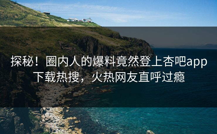 探秘！圈内人的爆料竟然登上杏吧app下载热搜，火热网友直呼过瘾
