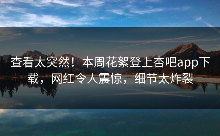 查看太突然！本周花絮登上杏吧app下载，网红令人震惊，细节太炸裂