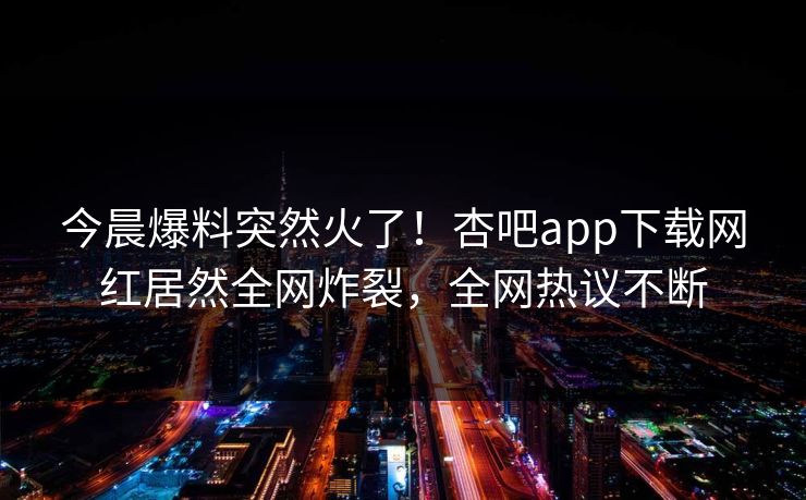 今晨爆料突然火了！杏吧app下载网红居然全网炸裂，全网热议不断