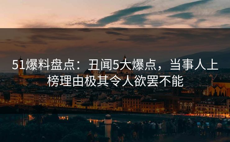 51爆料盘点：丑闻5大爆点，当事人上榜理由极其令人欲罢不能