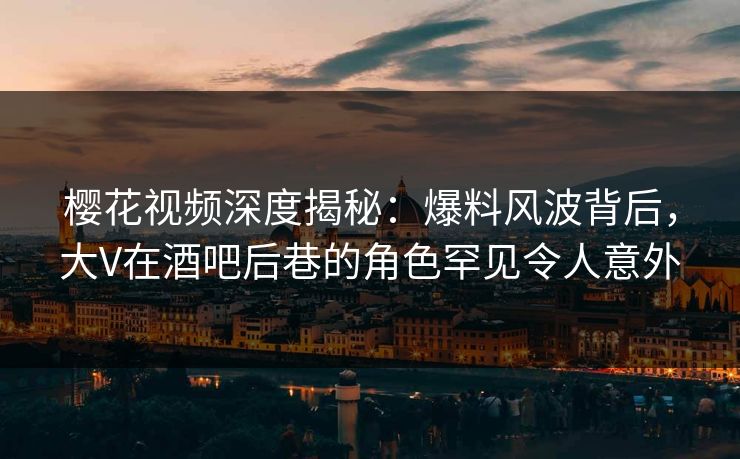 樱花视频深度揭秘：爆料风波背后，大V在酒吧后巷的角色罕见令人意外