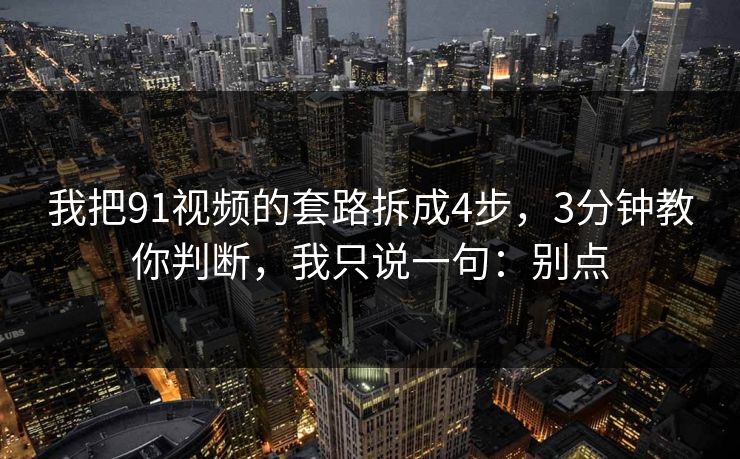 我把91视频的套路拆成4步，3分钟教你判断，我只说一句：别点