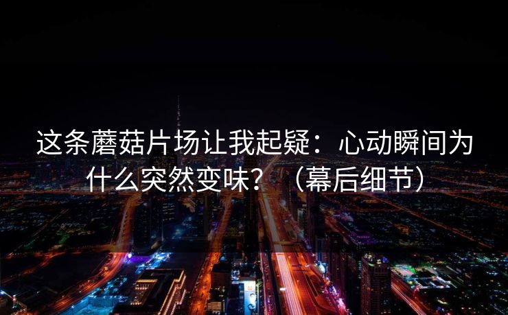 这条蘑菇片场让我起疑：心动瞬间为什么突然变味？（幕后细节）