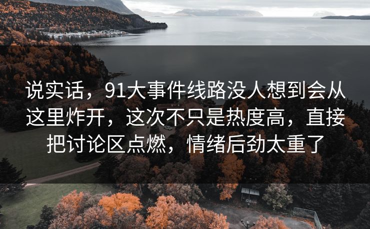 说实话,91大事件线路没人想到会从这里炸开,这次不只是热度高,直接把讨论区点燃,情绪后劲太重了 说实话,91大事件线路没人想到会从这里炸开,这次不只是热度高,直接把讨论区点燃,情绪后劲太重了