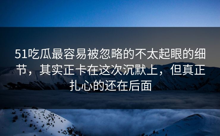 51吃瓜最容易被忽略的不太起眼的细节，其实正卡在这次沉默上，但真正扎心的还在后面